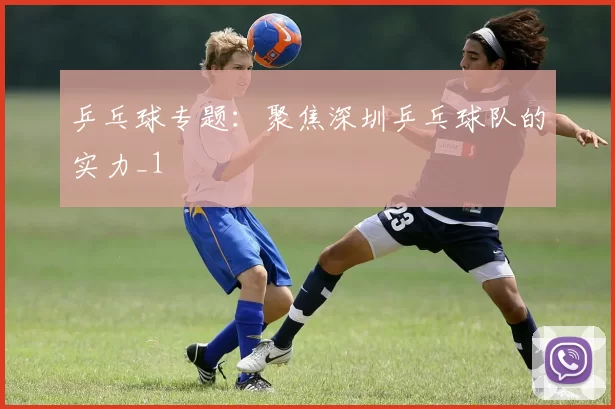 乒乓球专题：聚焦深圳乒乓球队的实力_1
