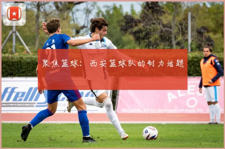 聚焦篮球：西安篮球队的耐力话题