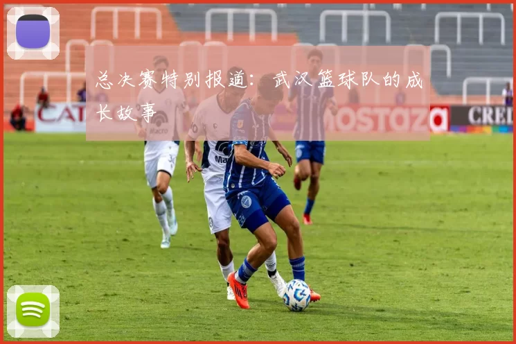 总决赛特别报道：武汉篮球队的成长故事