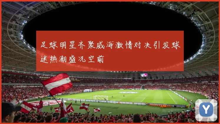足球明星齐聚威海激情对决引发球迷热潮盛况空前