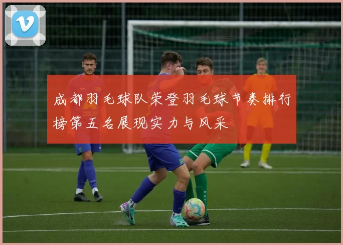 成都羽毛球队荣登羽毛球节奏排行榜第五名展现实力与风采