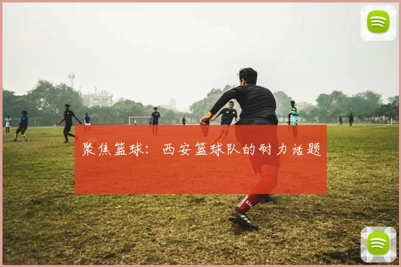 聚焦篮球：西安篮球队的耐力话题