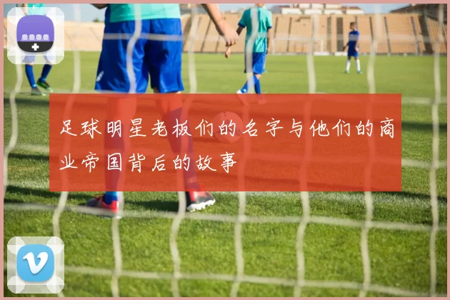 足球明星老板们的名字与他们的商业帝国背后的故事