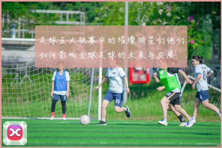 足球五大联赛中的璀璨明星们他们如何影响全球足球的未来与发展