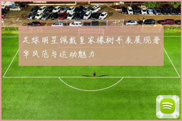 足球明星佩戴皇家橡树手表展现奢华风范与运动魅力